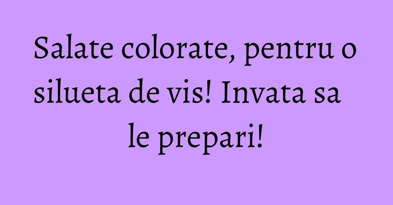 Salate colorate, pentru o silueta de vis! Invata sa le prepari! Salate colorate, pentru o silueta de vis! Invata sa le prepari!