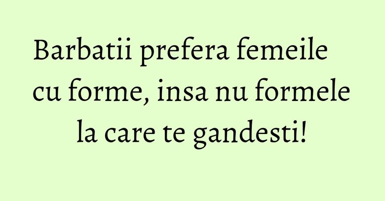 Barbatii prefera femeile cu forme, insa nu formele la care te gandesti! Barbatii prefera femeile cu forme, insa nu formele la care te gandesti!