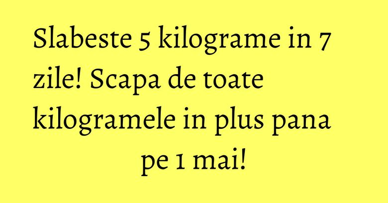 Slabeste 5 kilograme in 7 zile! Scapa de toate kilogramele in plus pana pe 1 mai! Slabeste 5 kilograme in 7 zile! Scapa de toate kilogramele in plus pana pe 1 mai!