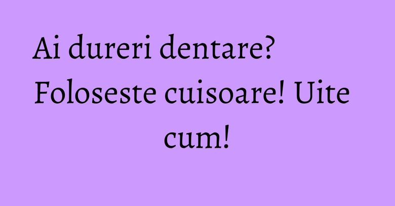 Ai dureri dentare? Foloseste cuisoare! Uite cum! Ai dureri dentare? Foloseste cuisoare! Uite cum!