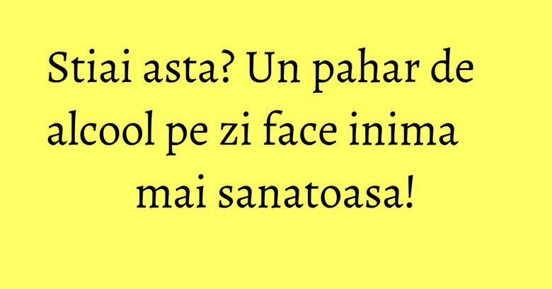 Stiai asta? Un pahar de alcool pe zi face inima mai sanatoasa!