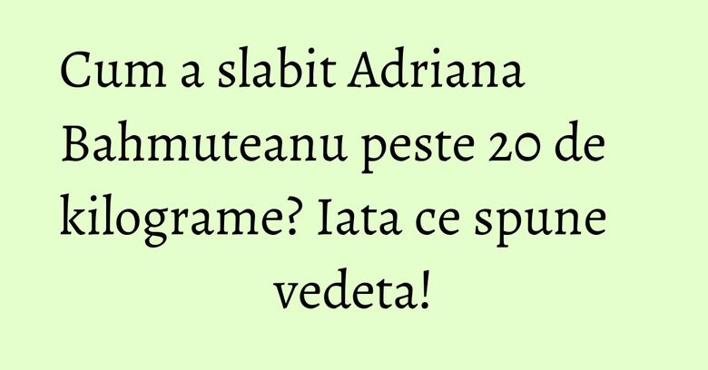 Cum a slabit Adriana Bahmuteanu peste 20 de kilograme? Iata ce spune vedeta!