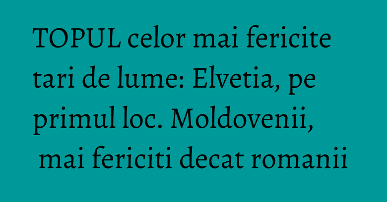 TOPUL celor mai fericite tari de lume: Elvetia, pe primul loc. Moldovenii, mai fericiti decat romanii