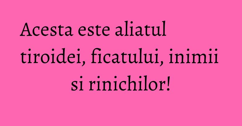 Acesta este aliatul tiroidei, ficatului, inimii si rinichilor!