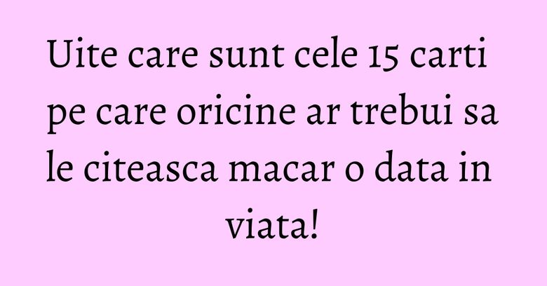 Uite care sunt cele 15 carti pe care oricine ar trebui sa le citeasca macar o data in viata! Uite care sunt cele 15 carti pe care oricine ar trebui sa le citeasca macar o data in viata!