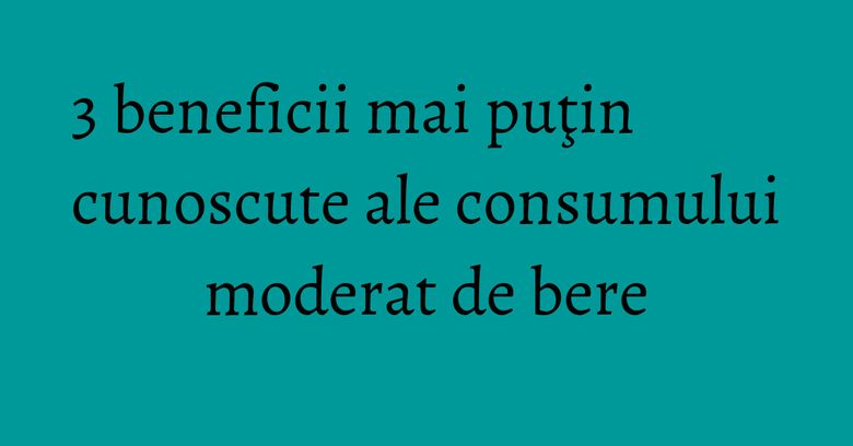 3 beneficii mai puţin cunoscute ale consumului moderat de bere