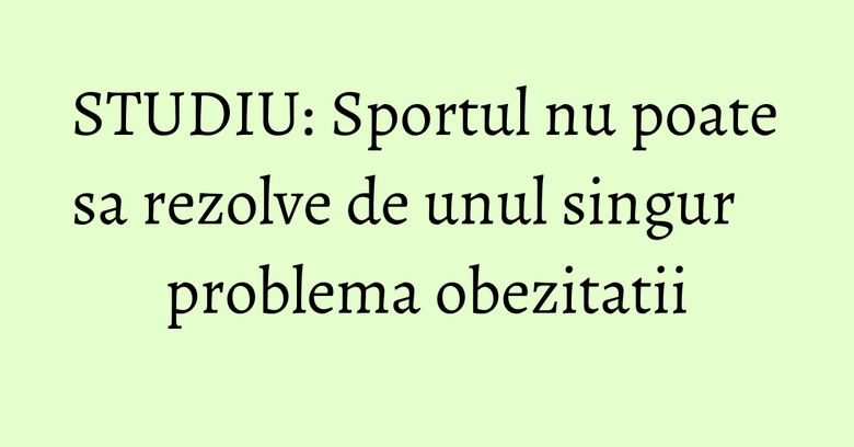 STUDIU: Sportul nu poate sa rezolve de unul singur problema obezitatii STUDIU: Sportul nu poate sa rezolve de unul singur problema obezitatii
