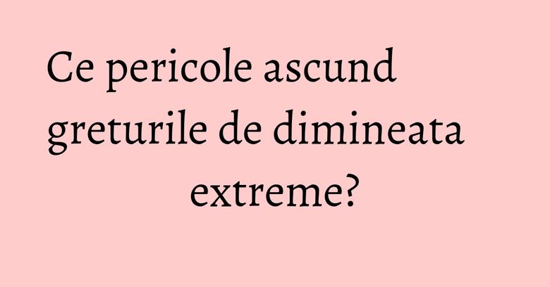 Ce pericole ascund greturile de dimineata extreme?