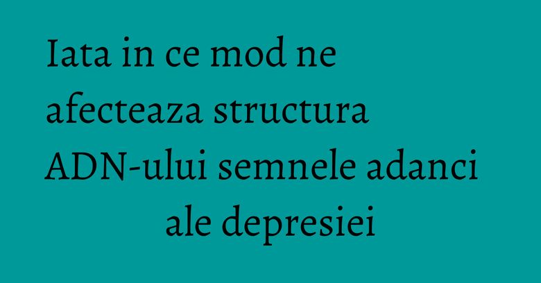 Iata in ce mod ne afecteaza structura ADN-ului semnele adanci ale depresiei Iata in ce mod ne afecteaza structura ADN-ului semnele adanci ale depresiei