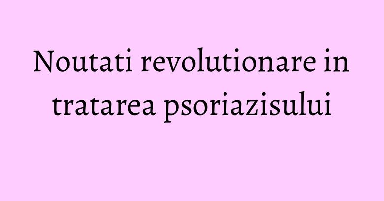 Noutati revolutionare in tratarea psoriazisului Noutati revolutionare in tratarea psoriazisului
