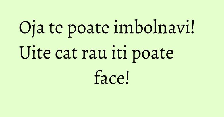 Oja te poate imbolnavi! Uite cat rau iti poate face! Oja te poate imbolnavi! Uite cat rau iti poate face!
