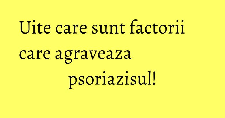 Uite care sunt factorii care agraveaza psoriazisul! Uite care sunt factorii care agraveaza psoriazisul!
