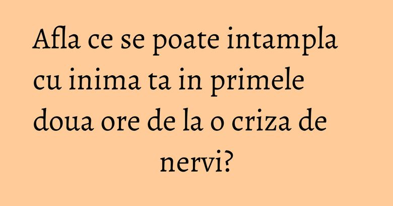 Afla ce se poate intampla cu inima ta in primele doua ore de la o criza de nervi?