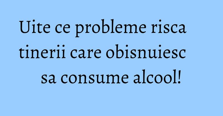Uite ce probleme risca tinerii care obisnuiesc sa consume alcool!