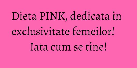 Dieta PINK, dedicata in exclusivitate femeilor! Iata cum se tine!