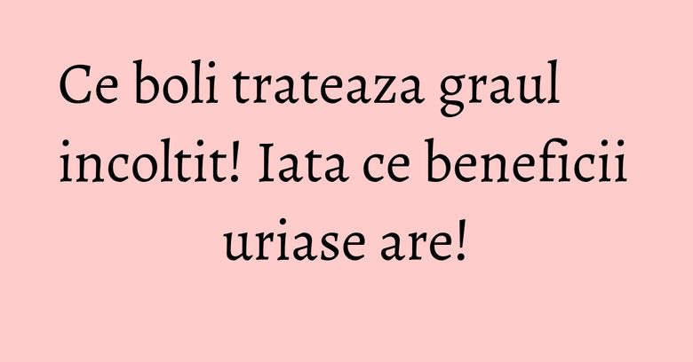 Ce boli trateaza graul incoltit! Iata ce beneficii uriase are!