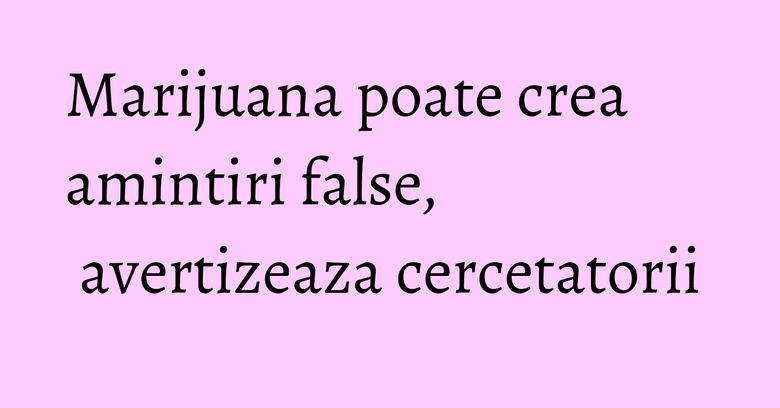 Marijuana poate crea amintiri false, avertizeaza cercetatorii