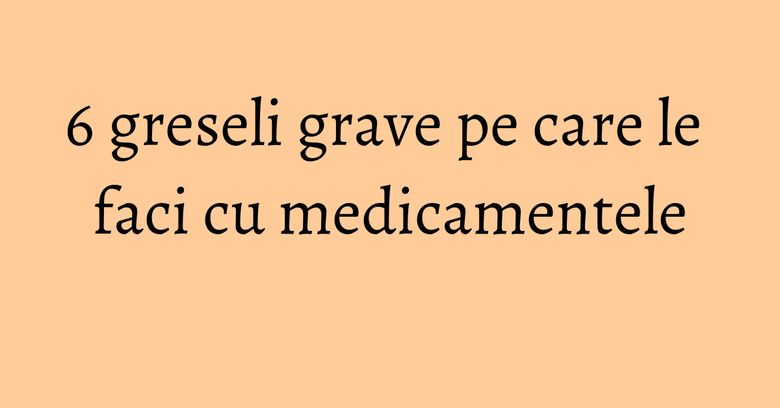 6 greseli grave pe care le faci cu medicamentele 6 greseli grave pe care le faci cu medicamentele