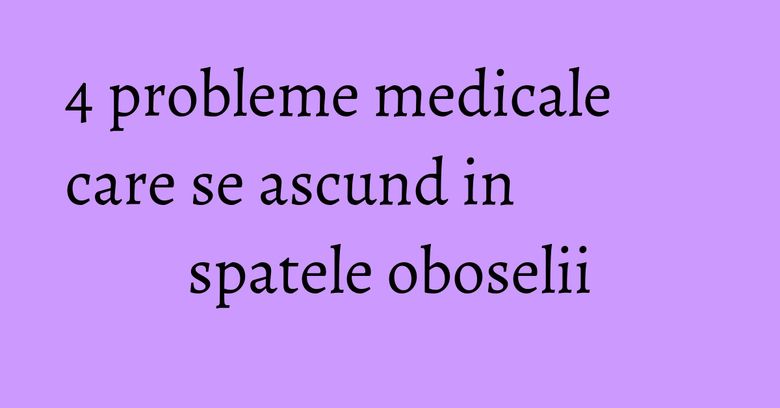 4 probleme medicale care se ascund in spatele oboselii