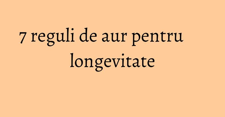 7 reguli de aur pentru longevitate 7 reguli de aur pentru longevitate