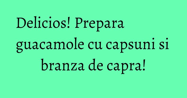 Delicios! Prepara guacamole cu capsuni si branza de capra! Delicios! Prepara guacamole cu capsuni si branza de capra!