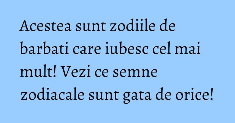 Acestea sunt zodiile de barbati care iubesc cel mai mult! Vezi ce semne zodiacale sunt gata de orice!