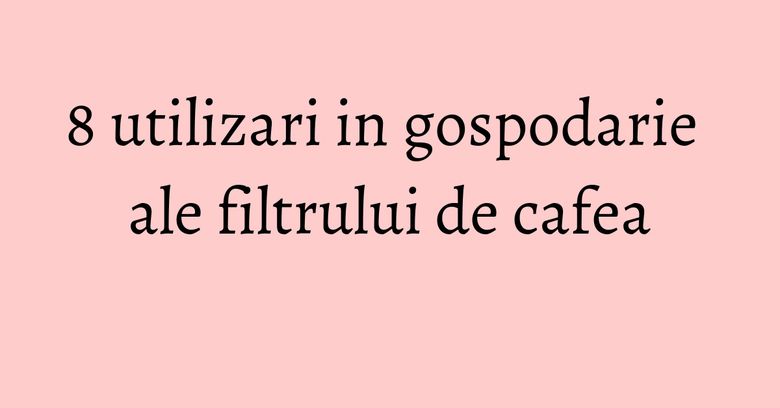 8 utilizari in gospodarie ale filtrului de cafea 8 utilizari in gospodarie ale filtrului de cafea