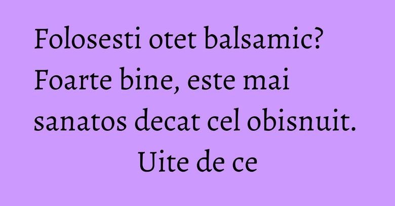 Folosesti otet balsamic? Foarte bine, este mai sanatos decat cel obisnuit. Uite de ce