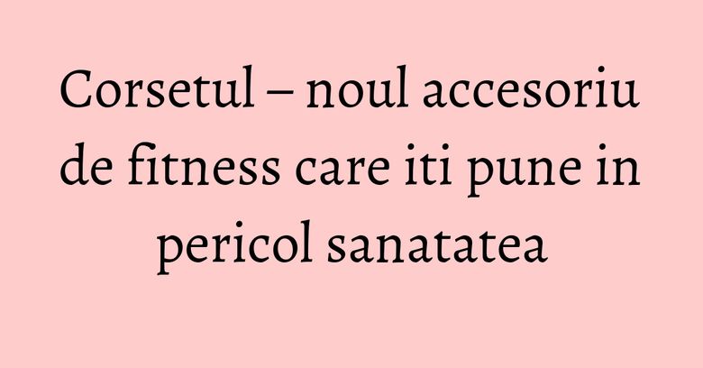 Corsetul – noul accesoriu de fitness care iti pune in pericol sanatatea Corsetul – noul accesoriu de fitness care iti pune in pericol sanatatea
