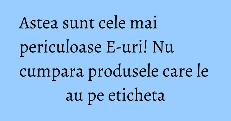 Astea sunt cele mai periculoase E-uri! Nu cumpara produsele care le au pe eticheta Astea sunt cele mai periculoase E-uri! Nu cumpara produsele care le au pe eticheta