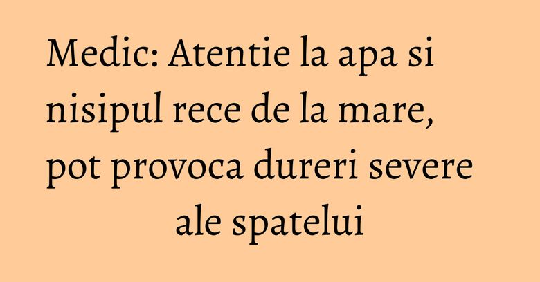 Medic: Atentie la apa si nisipul rece de la mare, pot provoca dureri severe ale spatelui