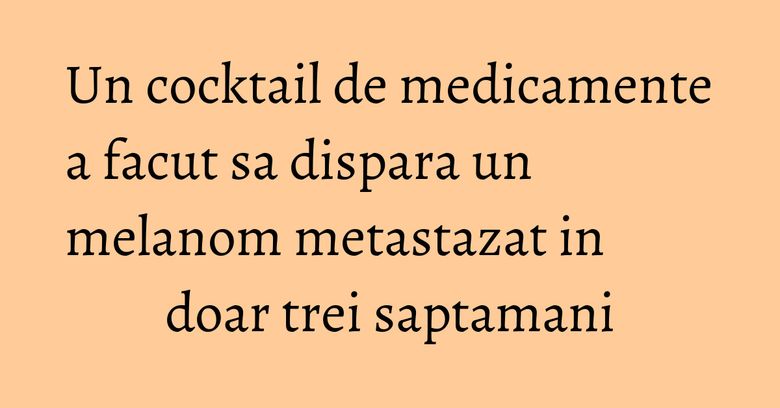 Un cocktail de medicamente a facut sa dispara un melanom metastazat in doar trei saptamani Un cocktail de medicamente a facut sa dispara un melanom metastazat in doar trei saptamani