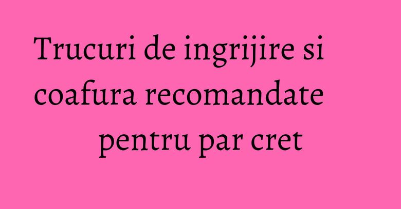 Trucuri de ingrijire si coafura recomandate pentru par cret Trucuri de ingrijire si coafura recomandate pentru par cret