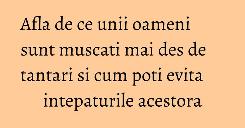 Afla de ce unii oameni sunt muscati mai des de tantari si cum poti evita intepaturile acestora