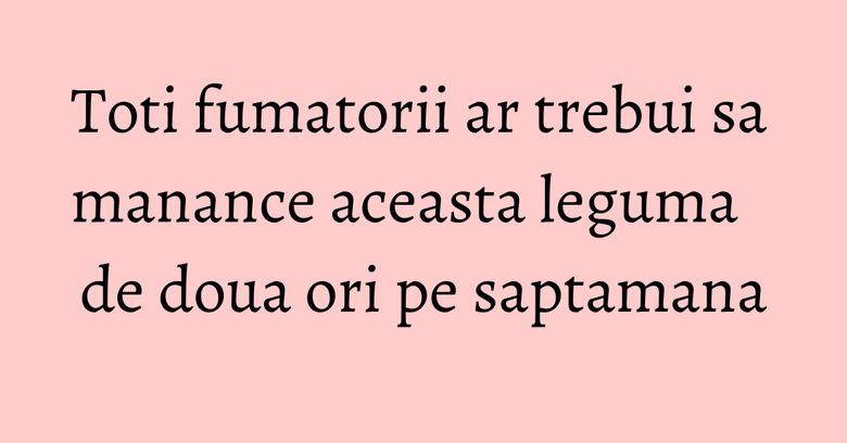 Toti fumatorii ar trebui sa manance aceasta leguma de doua ori pe saptamana