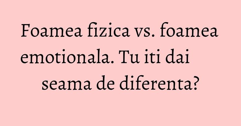 Foamea fizica vs. foamea emotionala. Tu iti dai seama de diferenta?