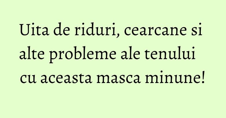 Uita de riduri, cearcane si alte probleme ale tenului cu aceasta masca minune!