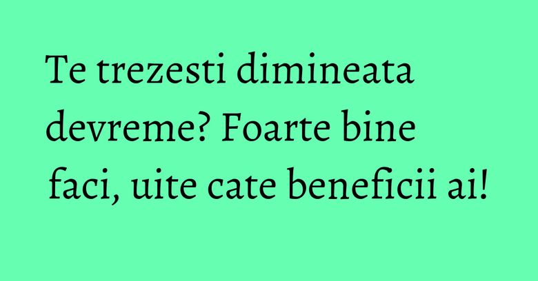 Te trezesti dimineata devreme? Foarte bine faci, uite cate beneficii ai! Te trezesti dimineata devreme? Foarte bine faci, uite cate beneficii ai!