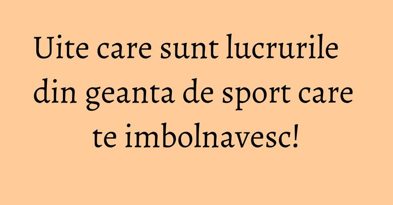 Uite care sunt lucrurile din geanta de sport care te imbolnavesc!
