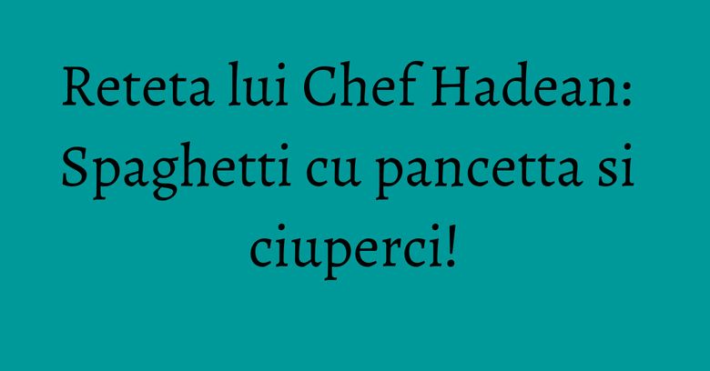 Reteta lui Chef Hadean: Spaghetti cu pancetta si ciuperci!