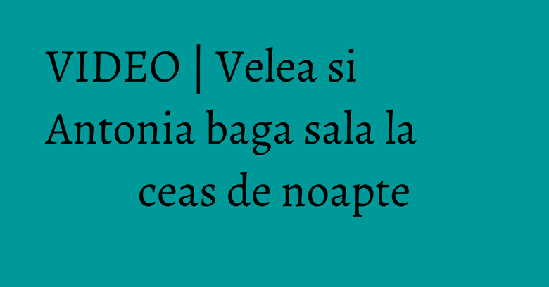 VIDEO | Velea si Antonia baga sala la ceas de noapte VIDEO | Velea si Antonia baga sala la ceas de noapte