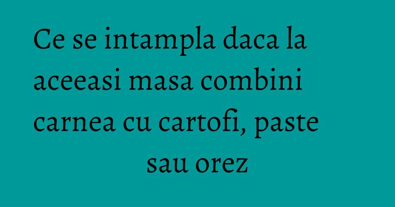 Ce se intampla daca la aceeasi masa combini carnea cu cartofi, paste sau orez Ce se intampla daca la aceeasi masa combini carnea cu cartofi, paste sau orez