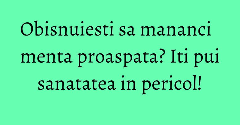 Obisnuiesti sa mananci menta proaspata? Iti pui sanatatea in pericol!
