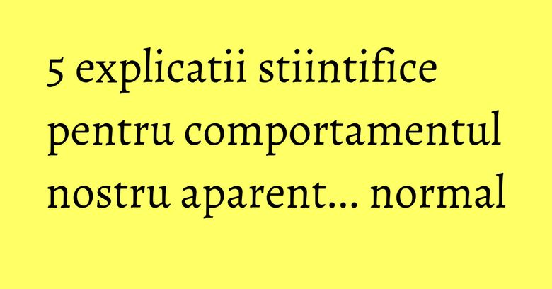 5 explicatii stiintifice pentru comportamentul nostru aparent... normal