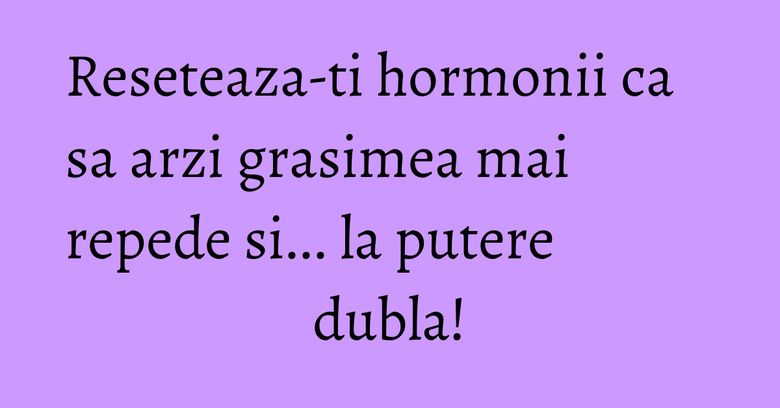 Reseteaza-ti hormonii ca sa arzi grasimea mai repede si... la putere dubla! Reseteaza-ti hormonii ca sa arzi grasimea mai repede si... la putere dubla!