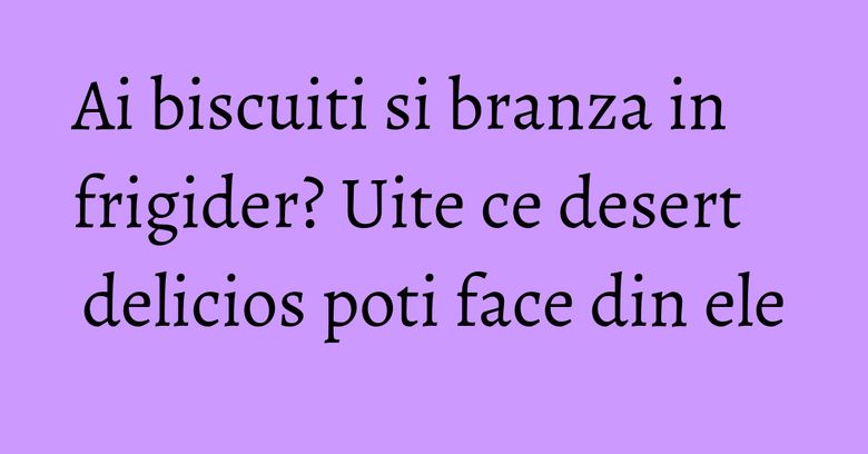 Ai biscuiti si branza in frigider? Uite ce desert delicios poti face din ele Ai biscuiti si branza in frigider? Uite ce desert delicios poti face din ele