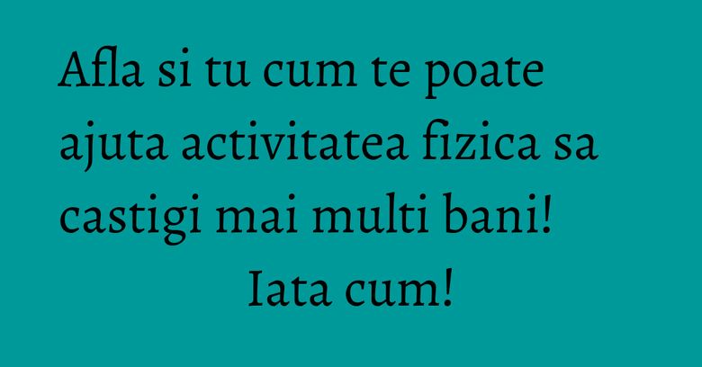 Afla si tu cum te poate ajuta activitatea fizica sa castigi mai multi bani! Iata cum!