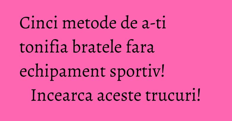 Cinci metode de a-ti tonifia bratele fara echipament sportiv! Incearca aceste trucuri! Cinci metode de a-ti tonifia bratele fara echipament sportiv! Incearca aceste trucuri!