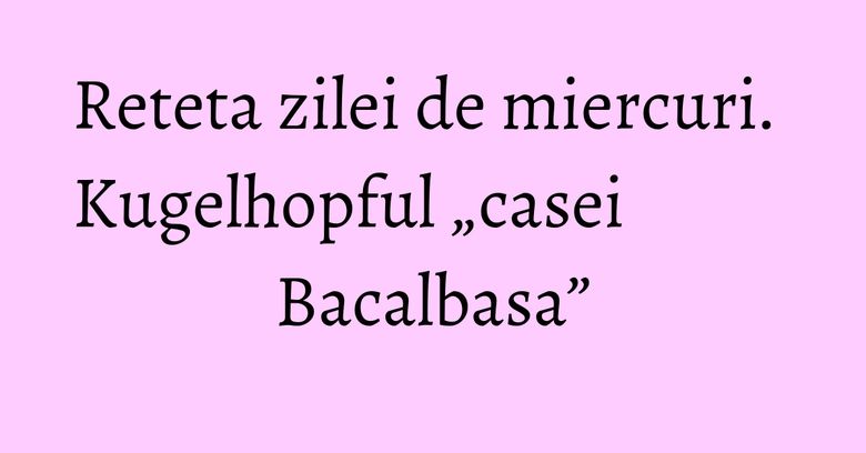 Reteta zilei de miercuri. Kugelhopful „casei Bacalbasa” Reteta zilei de miercuri. Kugelhopful „casei Bacalbasa”