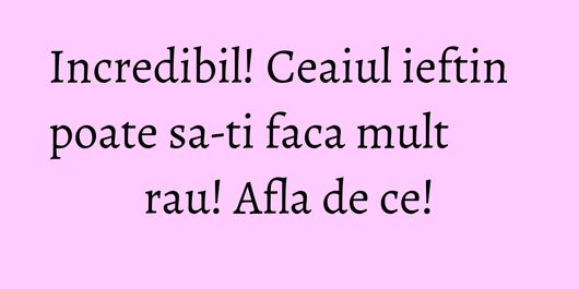 Incredibil! Ceaiul ieftin poate sa-ti faca mult rau! Afla de ce!